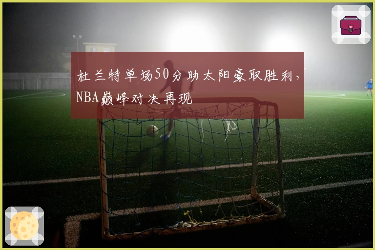 杜兰特单场50分助太阳豪取胜利，NBA巅峰对决再现