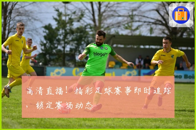 高清直播！精彩足球赛事即时追踪，锁定赛场动态