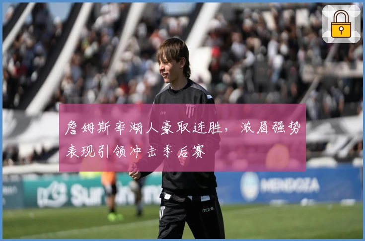 詹姆斯率湖人豪取连胜，浓眉强势表现引领冲击季后赛