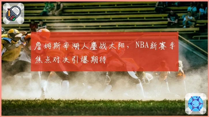 詹姆斯率湖人鏖战太阳,NBA新赛季焦点对决引爆期待
