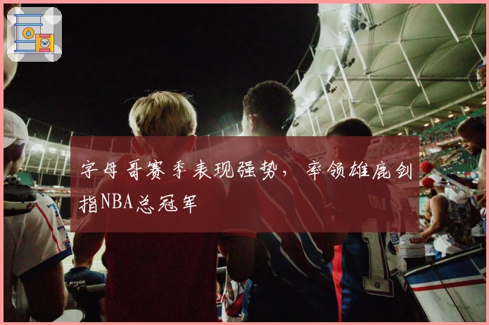 字母哥赛季表现强势，率领雄鹿剑指NBA总冠军