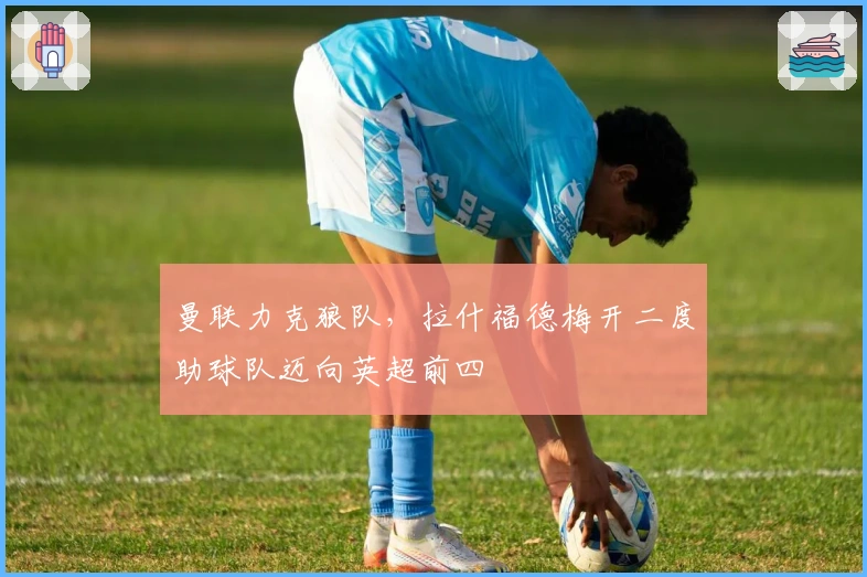 曼联力克狼队，拉什福德梅开二度助球队迈向英超前四