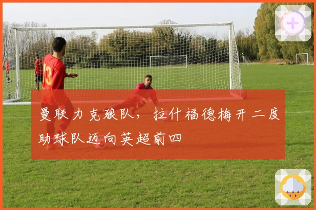 曼联力克狼队，拉什福德梅开二度助球队迈向英超前四