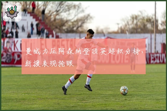 曼城力压阿森纳登顶英超积分榜，新援表现抢眼