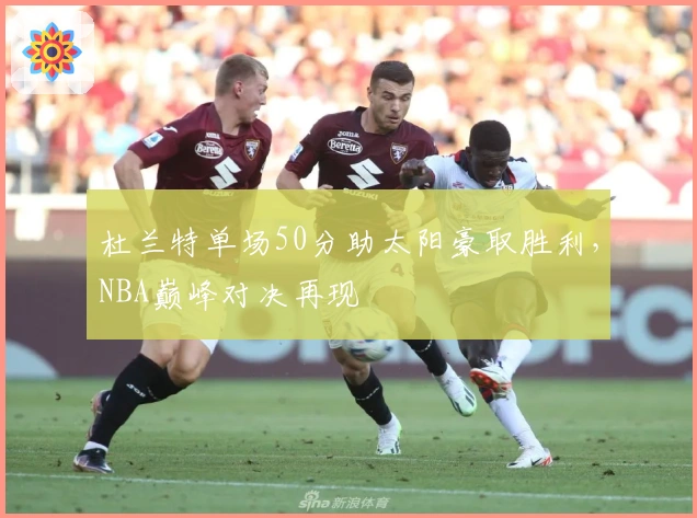 杜兰特单场50分助太阳豪取胜利，NBA巅峰对决再现