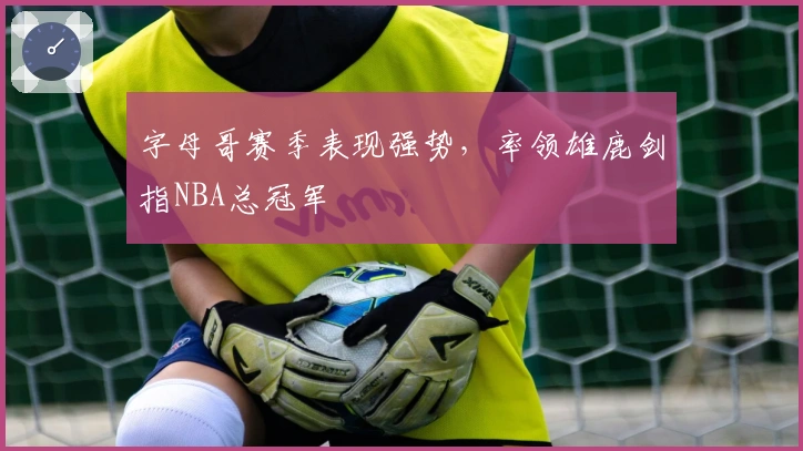 字母哥赛季表现强势,率领雄鹿剑指NBA总冠军