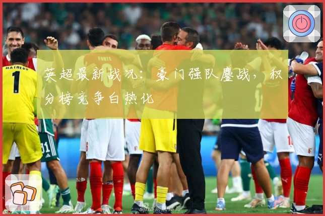 英超最新战况：豪门强队鏖战，积分榜竞争白热化