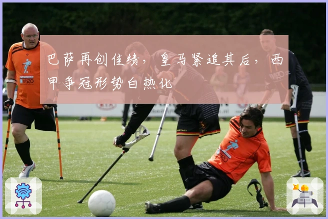 巴萨再创佳绩,皇马紧追其后,西甲争冠形势白热化